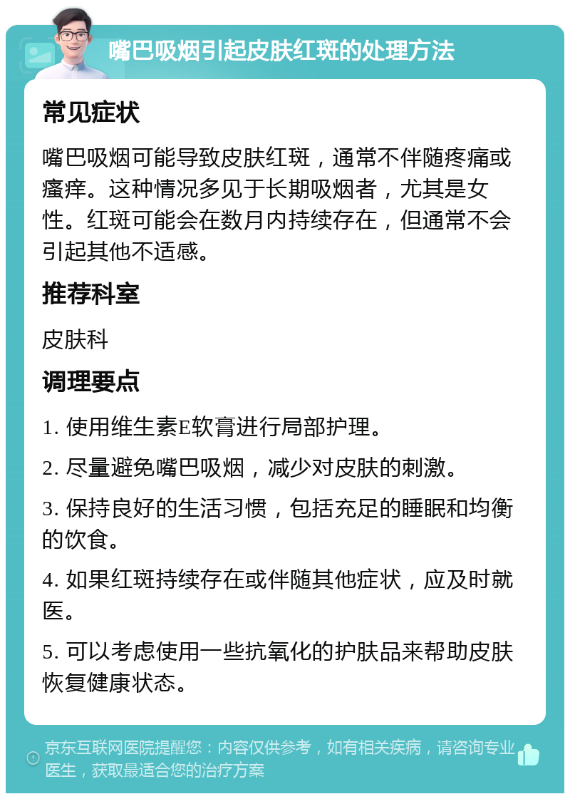 嘴巴吸烟引起皮肤红斑的处理方法 常见症状 嘴巴吸烟可能导致皮肤红斑，通常不伴随疼痛或瘙痒。这种情况多见于长期吸烟者，尤其是女性。红斑可能会在数月内持续存在，但通常不会引起其他不适感。 推荐科室 皮肤科 调理要点 1. 使用维生素E软膏进行局部护理。 2. 尽量避免嘴巴吸烟，减少对皮肤的刺激。 3. 保持良好的生活习惯，包括充足的睡眠和均衡的饮食。 4. 如果红斑持续存在或伴随其他症状，应及时就医。 5. 可以考虑使用一些抗氧化的护肤品来帮助皮肤恢复健康状态。