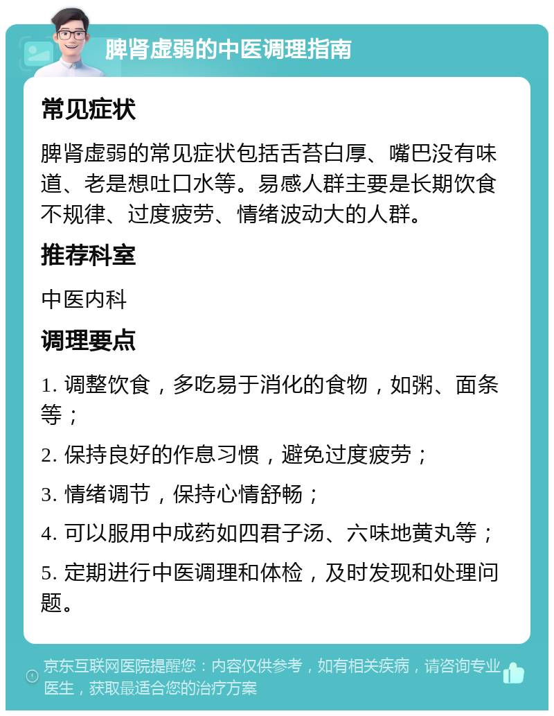 脾肾虚弱的中医调理指南 常见症状 脾肾虚弱的常见症状包括舌苔白厚、嘴巴没有味道、老是想吐口水等。易感人群主要是长期饮食不规律、过度疲劳、情绪波动大的人群。 推荐科室 中医内科 调理要点 1. 调整饮食，多吃易于消化的食物，如粥、面条等； 2. 保持良好的作息习惯，避免过度疲劳； 3. 情绪调节，保持心情舒畅； 4. 可以服用中成药如四君子汤、六味地黄丸等； 5. 定期进行中医调理和体检，及时发现和处理问题。