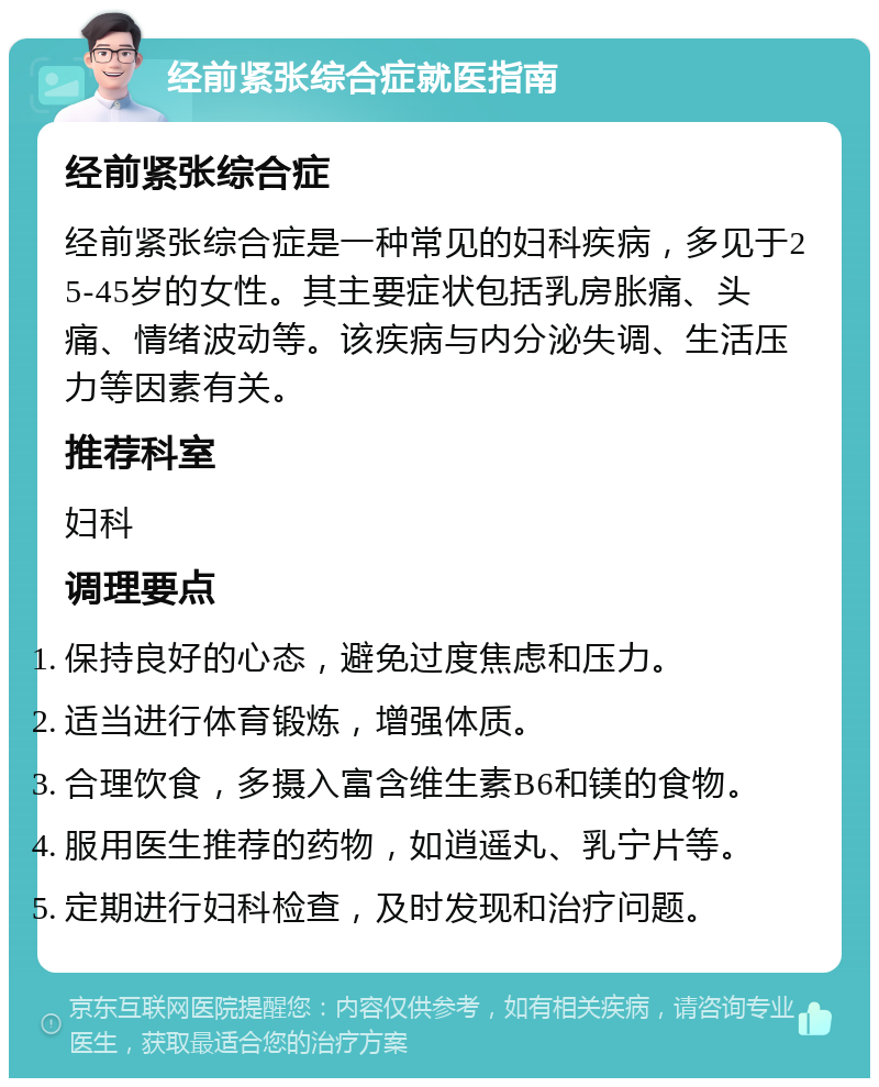 经前紧张综合症就医指南 经前紧张综合症 经前紧张综合症是一种常见的妇科疾病，多见于25-45岁的女性。其主要症状包括乳房胀痛、头痛、情绪波动等。该疾病与内分泌失调、生活压力等因素有关。 推荐科室 妇科 调理要点 保持良好的心态，避免过度焦虑和压力。 适当进行体育锻炼，增强体质。 合理饮食，多摄入富含维生素B6和镁的食物。 服用医生推荐的药物，如逍遥丸、乳宁片等。 定期进行妇科检查，及时发现和治疗问题。