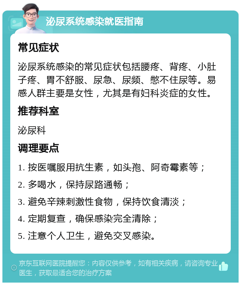 泌尿系统感染就医指南 常见症状 泌尿系统感染的常见症状包括腰疼、背疼、小肚子疼、胃不舒服、尿急、尿频、憋不住尿等。易感人群主要是女性，尤其是有妇科炎症的女性。 推荐科室 泌尿科 调理要点 1. 按医嘱服用抗生素，如头孢、阿奇霉素等； 2. 多喝水，保持尿路通畅； 3. 避免辛辣刺激性食物，保持饮食清淡； 4. 定期复查，确保感染完全清除； 5. 注意个人卫生，避免交叉感染。