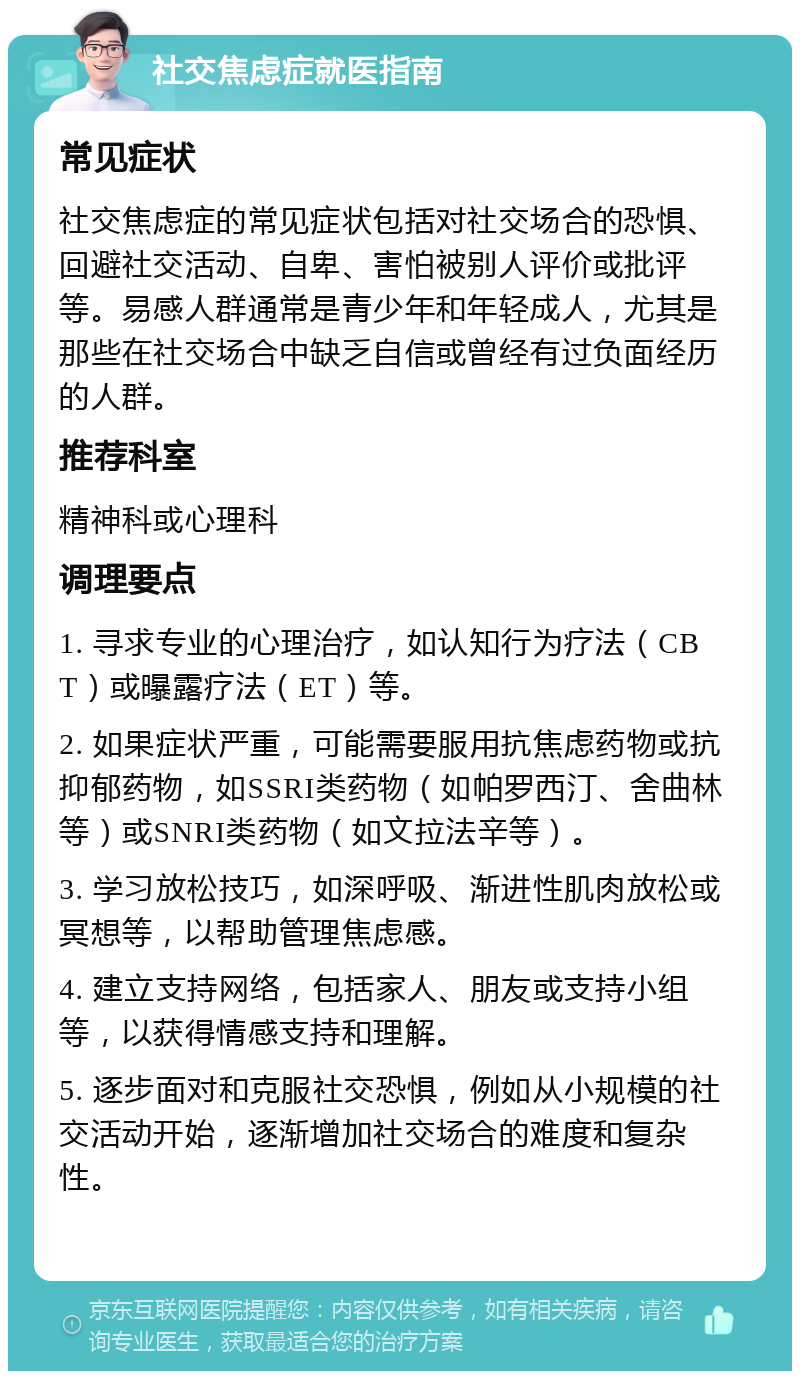 社交焦虑症就医指南 常见症状 社交焦虑症的常见症状包括对社交场合的恐惧、回避社交活动、自卑、害怕被别人评价或批评等。易感人群通常是青少年和年轻成人，尤其是那些在社交场合中缺乏自信或曾经有过负面经历的人群。 推荐科室 精神科或心理科 调理要点 1. 寻求专业的心理治疗，如认知行为疗法（CBT）或曝露疗法（ET）等。 2. 如果症状严重，可能需要服用抗焦虑药物或抗抑郁药物，如SSRI类药物（如帕罗西汀、舍曲林等）或SNRI类药物（如文拉法辛等）。 3. 学习放松技巧，如深呼吸、渐进性肌肉放松或冥想等，以帮助管理焦虑感。 4. 建立支持网络，包括家人、朋友或支持小组等，以获得情感支持和理解。 5. 逐步面对和克服社交恐惧，例如从小规模的社交活动开始，逐渐增加社交场合的难度和复杂性。