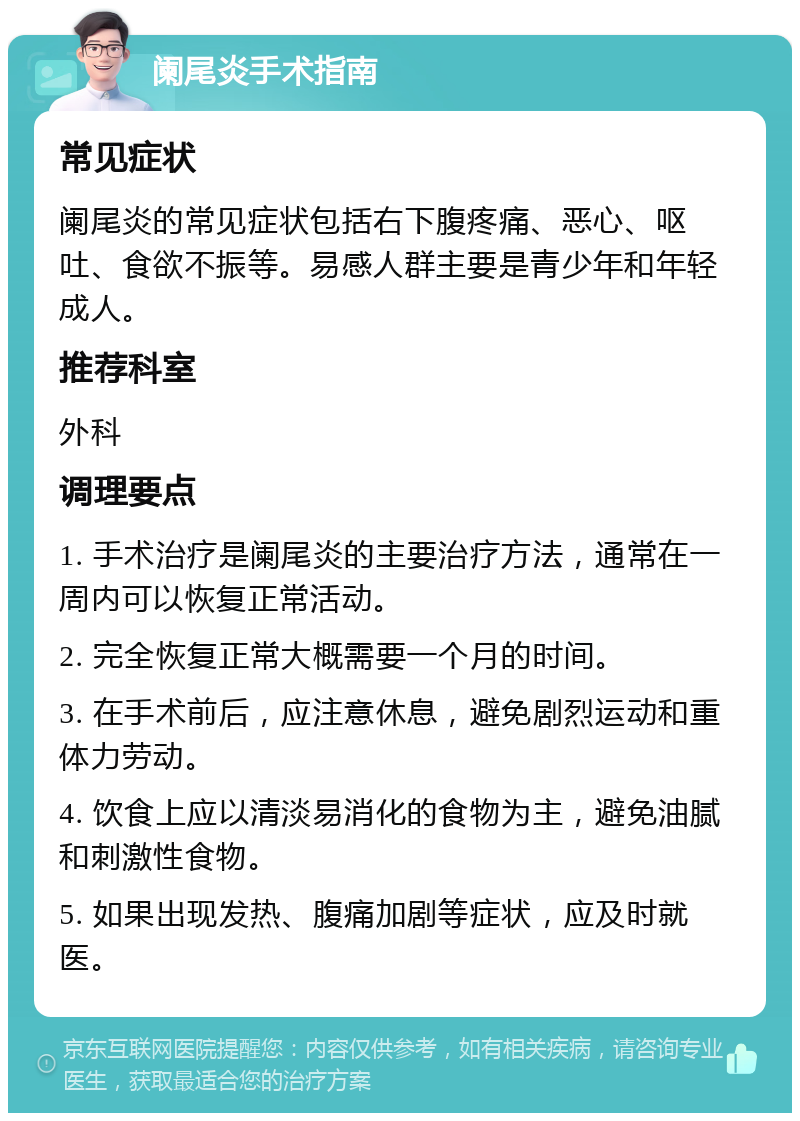 阑尾炎手术指南 常见症状 阑尾炎的常见症状包括右下腹疼痛、恶心、呕吐、食欲不振等。易感人群主要是青少年和年轻成人。 推荐科室 外科 调理要点 1. 手术治疗是阑尾炎的主要治疗方法，通常在一周内可以恢复正常活动。 2. 完全恢复正常大概需要一个月的时间。 3. 在手术前后，应注意休息，避免剧烈运动和重体力劳动。 4. 饮食上应以清淡易消化的食物为主，避免油腻和刺激性食物。 5. 如果出现发热、腹痛加剧等症状，应及时就医。