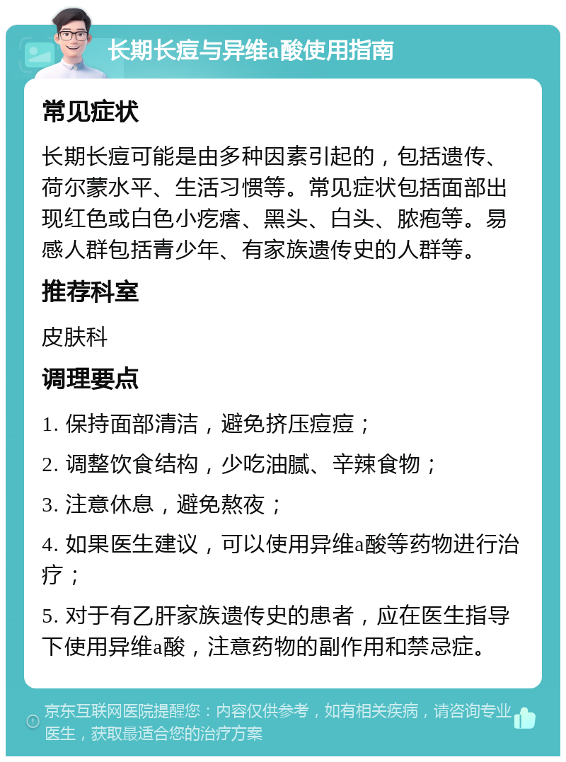 长期长痘与异维a酸使用指南 常见症状 长期长痘可能是由多种因素引起的，包括遗传、荷尔蒙水平、生活习惯等。常见症状包括面部出现红色或白色小疙瘩、黑头、白头、脓疱等。易感人群包括青少年、有家族遗传史的人群等。 推荐科室 皮肤科 调理要点 1. 保持面部清洁，避免挤压痘痘； 2. 调整饮食结构，少吃油腻、辛辣食物； 3. 注意休息，避免熬夜； 4. 如果医生建议，可以使用异维a酸等药物进行治疗； 5. 对于有乙肝家族遗传史的患者，应在医生指导下使用异维a酸，注意药物的副作用和禁忌症。