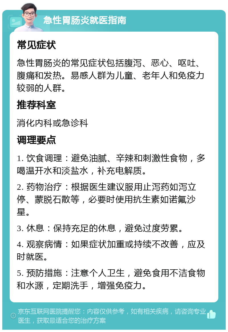 急性胃肠炎就医指南 常见症状 急性胃肠炎的常见症状包括腹泻、恶心、呕吐、腹痛和发热。易感人群为儿童、老年人和免疫力较弱的人群。 推荐科室 消化内科或急诊科 调理要点 1. 饮食调理：避免油腻、辛辣和刺激性食物，多喝温开水和淡盐水，补充电解质。 2. 药物治疗：根据医生建议服用止泻药如泻立停、蒙脱石散等，必要时使用抗生素如诺氟沙星。 3. 休息：保持充足的休息，避免过度劳累。 4. 观察病情：如果症状加重或持续不改善，应及时就医。 5. 预防措施：注意个人卫生，避免食用不洁食物和水源，定期洗手，增强免疫力。