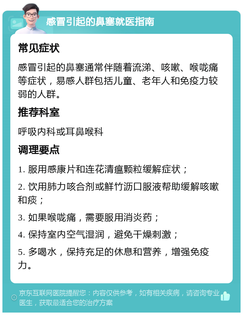 感冒引起的鼻塞就医指南 常见症状 感冒引起的鼻塞通常伴随着流涕、咳嗽、喉咙痛等症状，易感人群包括儿童、老年人和免疫力较弱的人群。 推荐科室 呼吸内科或耳鼻喉科 调理要点 1. 服用感康片和连花清瘟颗粒缓解症状； 2. 饮用肺力咳合剂或鲜竹沥口服液帮助缓解咳嗽和痰； 3. 如果喉咙痛，需要服用消炎药； 4. 保持室内空气湿润，避免干燥刺激； 5. 多喝水，保持充足的休息和营养，增强免疫力。