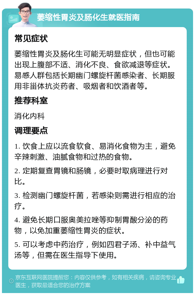 萎缩性胃炎及肠化生就医指南 常见症状 萎缩性胃炎及肠化生可能无明显症状，但也可能出现上腹部不适、消化不良、食欲减退等症状。易感人群包括长期幽门螺旋杆菌感染者、长期服用非甾体抗炎药者、吸烟者和饮酒者等。 推荐科室 消化内科 调理要点 1. 饮食上应以流食软食、易消化食物为主，避免辛辣刺激、油腻食物和过热的食物。 2. 定期复查胃镜和肠镜，必要时取病理进行对比。 3. 检测幽门螺旋杆菌，若感染则需进行相应的治疗。 4. 避免长期口服奥美拉唑等抑制胃酸分泌的药物，以免加重萎缩性胃炎的症状。 5. 可以考虑中药治疗，例如四君子汤、补中益气汤等，但需在医生指导下使用。