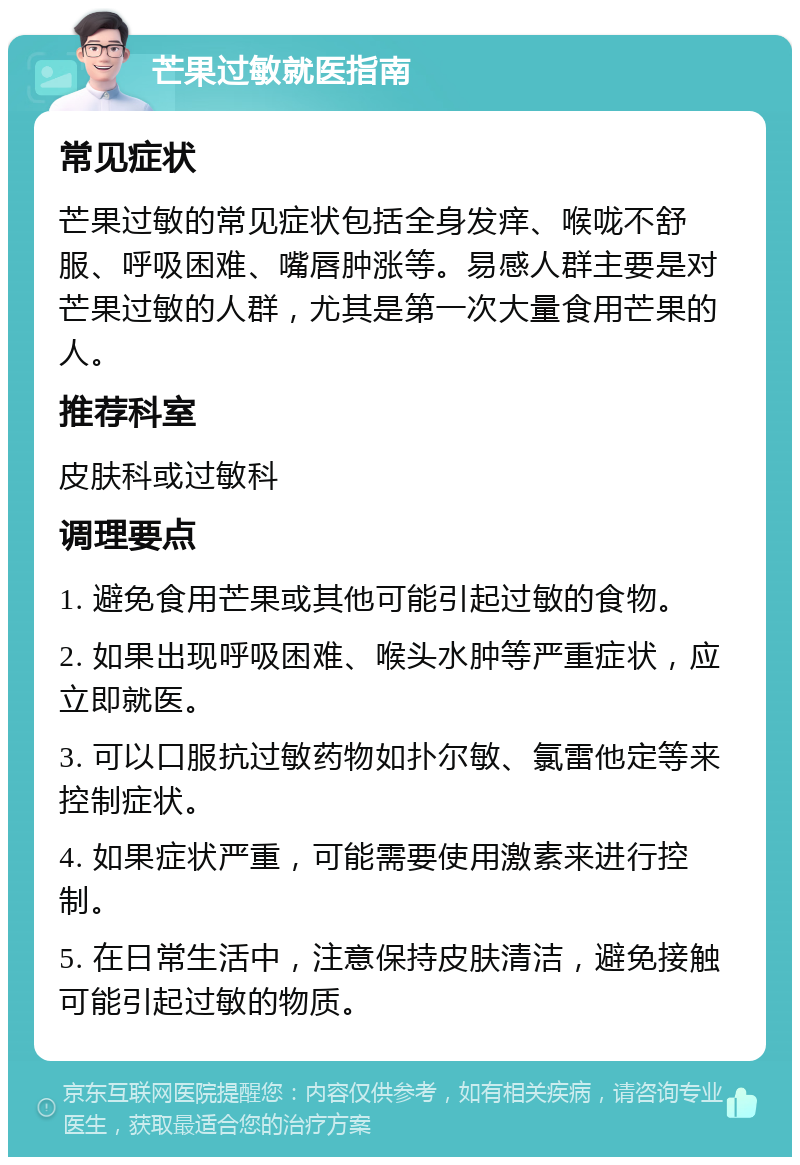 芒果过敏就医指南 常见症状 芒果过敏的常见症状包括全身发痒、喉咙不舒服、呼吸困难、嘴唇肿涨等。易感人群主要是对芒果过敏的人群，尤其是第一次大量食用芒果的人。 推荐科室 皮肤科或过敏科 调理要点 1. 避免食用芒果或其他可能引起过敏的食物。 2. 如果出现呼吸困难、喉头水肿等严重症状，应立即就医。 3. 可以口服抗过敏药物如扑尔敏、氯雷他定等来控制症状。 4. 如果症状严重，可能需要使用激素来进行控制。 5. 在日常生活中，注意保持皮肤清洁，避免接触可能引起过敏的物质。