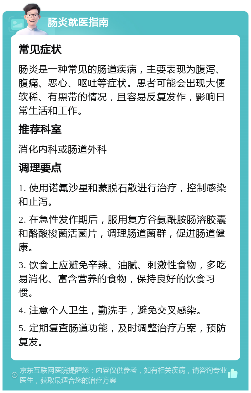 肠炎就医指南 常见症状 肠炎是一种常见的肠道疾病，主要表现为腹泻、腹痛、恶心、呕吐等症状。患者可能会出现大便软稀、有黑带的情况，且容易反复发作，影响日常生活和工作。 推荐科室 消化内科或肠道外科 调理要点 1. 使用诺氟沙星和蒙脱石散进行治疗，控制感染和止泻。 2. 在急性发作期后，服用复方谷氨酰胺肠溶胶囊和酪酸梭菌活菌片，调理肠道菌群，促进肠道健康。 3. 饮食上应避免辛辣、油腻、刺激性食物，多吃易消化、富含营养的食物，保持良好的饮食习惯。 4. 注意个人卫生，勤洗手，避免交叉感染。 5. 定期复查肠道功能，及时调整治疗方案，预防复发。