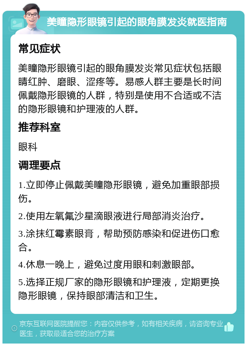 美瞳隐形眼镜引起的眼角膜发炎就医指南 常见症状 美瞳隐形眼镜引起的眼角膜发炎常见症状包括眼睛红肿、磨眼、涩疼等。易感人群主要是长时间佩戴隐形眼镜的人群，特别是使用不合适或不洁的隐形眼镜和护理液的人群。 推荐科室 眼科 调理要点 1.立即停止佩戴美瞳隐形眼镜，避免加重眼部损伤。 2.使用左氧氟沙星滴眼液进行局部消炎治疗。 3.涂抹红霉素眼膏，帮助预防感染和促进伤口愈合。 4.休息一晚上，避免过度用眼和刺激眼部。 5.选择正规厂家的隐形眼镜和护理液，定期更换隐形眼镜，保持眼部清洁和卫生。