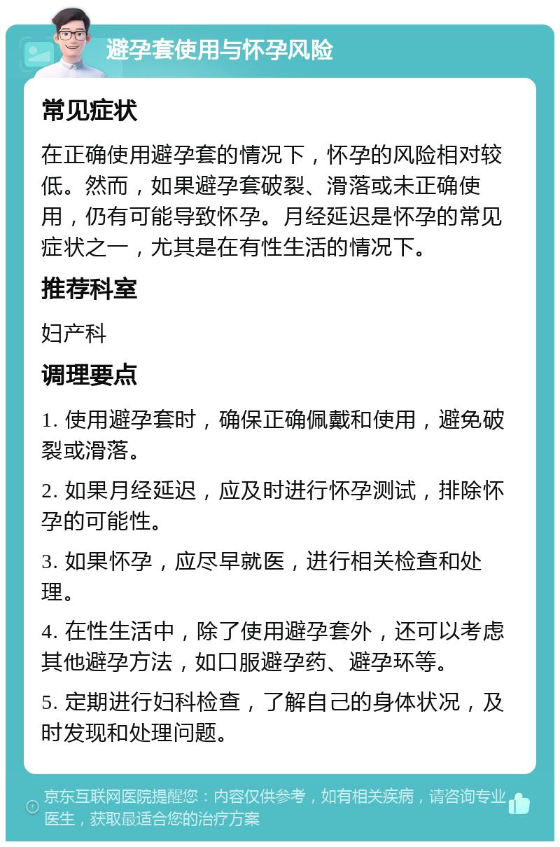 避孕套使用与怀孕风险 常见症状 在正确使用避孕套的情况下，怀孕的风险相对较低。然而，如果避孕套破裂、滑落或未正确使用，仍有可能导致怀孕。月经延迟是怀孕的常见症状之一，尤其是在有性生活的情况下。 推荐科室 妇产科 调理要点 1. 使用避孕套时，确保正确佩戴和使用，避免破裂或滑落。 2. 如果月经延迟，应及时进行怀孕测试，排除怀孕的可能性。 3. 如果怀孕，应尽早就医，进行相关检查和处理。 4. 在性生活中，除了使用避孕套外，还可以考虑其他避孕方法，如口服避孕药、避孕环等。 5. 定期进行妇科检查，了解自己的身体状况，及时发现和处理问题。