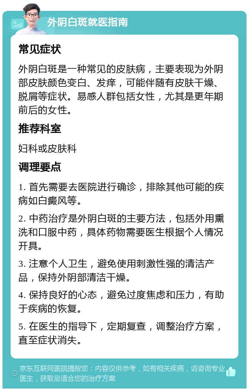 外阴白斑就医指南 常见症状 外阴白斑是一种常见的皮肤病，主要表现为外阴部皮肤颜色变白、发痒，可能伴随有皮肤干燥、脱屑等症状。易感人群包括女性，尤其是更年期前后的女性。 推荐科室 妇科或皮肤科 调理要点 1. 首先需要去医院进行确诊，排除其他可能的疾病如白癜风等。 2. 中药治疗是外阴白斑的主要方法，包括外用熏洗和口服中药，具体药物需要医生根据个人情况开具。 3. 注意个人卫生，避免使用刺激性强的清洁产品，保持外阴部清洁干燥。 4. 保持良好的心态，避免过度焦虑和压力，有助于疾病的恢复。 5. 在医生的指导下，定期复查，调整治疗方案，直至症状消失。