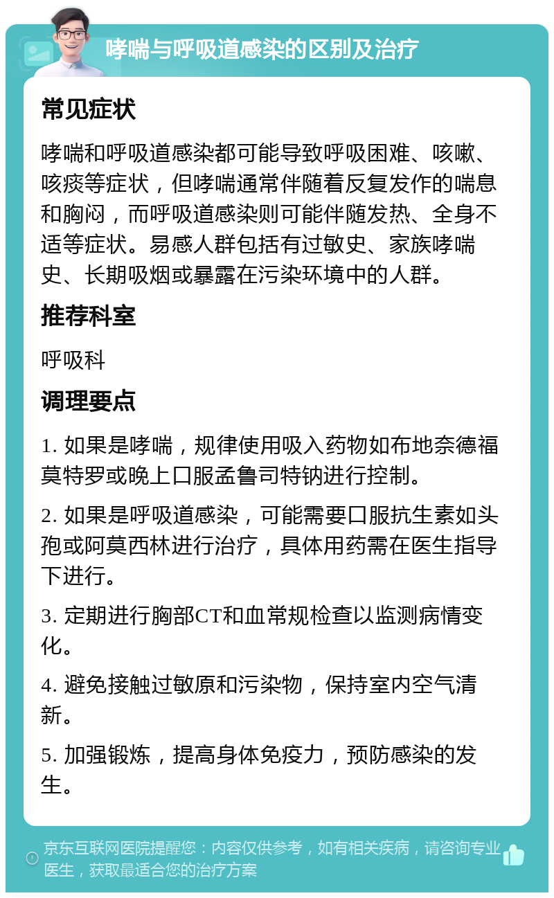 哮喘与呼吸道感染的区别及治疗 常见症状 哮喘和呼吸道感染都可能导致呼吸困难、咳嗽、咳痰等症状，但哮喘通常伴随着反复发作的喘息和胸闷，而呼吸道感染则可能伴随发热、全身不适等症状。易感人群包括有过敏史、家族哮喘史、长期吸烟或暴露在污染环境中的人群。 推荐科室 呼吸科 调理要点 1. 如果是哮喘，规律使用吸入药物如布地奈德福莫特罗或晚上口服孟鲁司特钠进行控制。 2. 如果是呼吸道感染，可能需要口服抗生素如头孢或阿莫西林进行治疗，具体用药需在医生指导下进行。 3. 定期进行胸部CT和血常规检查以监测病情变化。 4. 避免接触过敏原和污染物，保持室内空气清新。 5. 加强锻炼，提高身体免疫力，预防感染的发生。