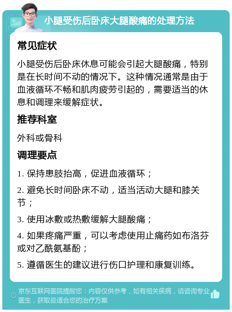 小腿受伤后卧床大腿酸痛的处理方法 常见症状 小腿受伤后卧床休息可能会引起大腿酸痛，特别是在长时间不动的情况下。这种情况通常是由于血液循环不畅和肌肉疲劳引起的，需要适当的休息和调理来缓解症状。 推荐科室 外科或骨科 调理要点 1. 保持患肢抬高，促进血液循环； 2. 避免长时间卧床不动，适当活动大腿和膝关节； 3. 使用冰敷或热敷缓解大腿酸痛； 4. 如果疼痛严重，可以考虑使用止痛药如布洛芬或对乙酰氨基酚； 5. 遵循医生的建议进行伤口护理和康复训练。