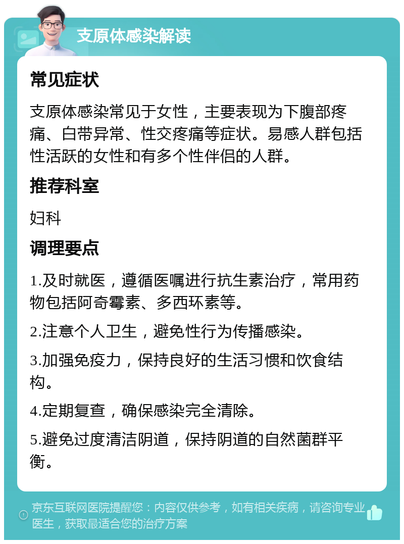 支原体感染解读 常见症状 支原体感染常见于女性，主要表现为下腹部疼痛、白带异常、性交疼痛等症状。易感人群包括性活跃的女性和有多个性伴侣的人群。 推荐科室 妇科 调理要点 1.及时就医，遵循医嘱进行抗生素治疗，常用药物包括阿奇霉素、多西环素等。 2.注意个人卫生，避免性行为传播感染。 3.加强免疫力，保持良好的生活习惯和饮食结构。 4.定期复查，确保感染完全清除。 5.避免过度清洁阴道，保持阴道的自然菌群平衡。