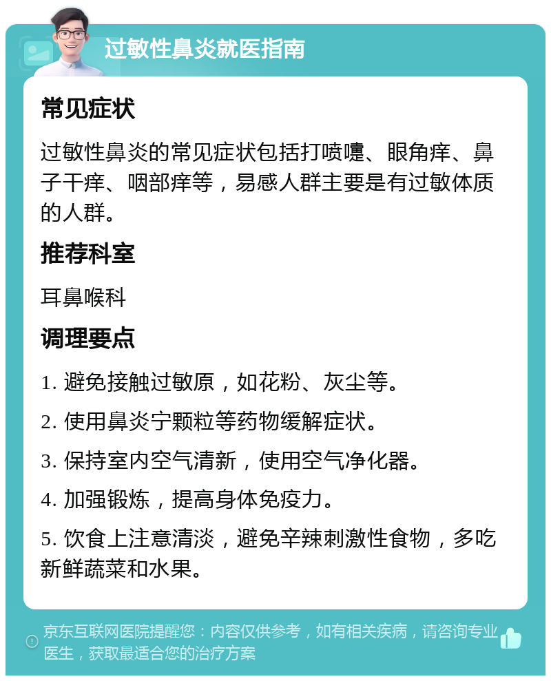 过敏性鼻炎就医指南 常见症状 过敏性鼻炎的常见症状包括打喷嚏、眼角痒、鼻子干痒、咽部痒等，易感人群主要是有过敏体质的人群。 推荐科室 耳鼻喉科 调理要点 1. 避免接触过敏原，如花粉、灰尘等。 2. 使用鼻炎宁颗粒等药物缓解症状。 3. 保持室内空气清新，使用空气净化器。 4. 加强锻炼，提高身体免疫力。 5. 饮食上注意清淡，避免辛辣刺激性食物，多吃新鲜蔬菜和水果。