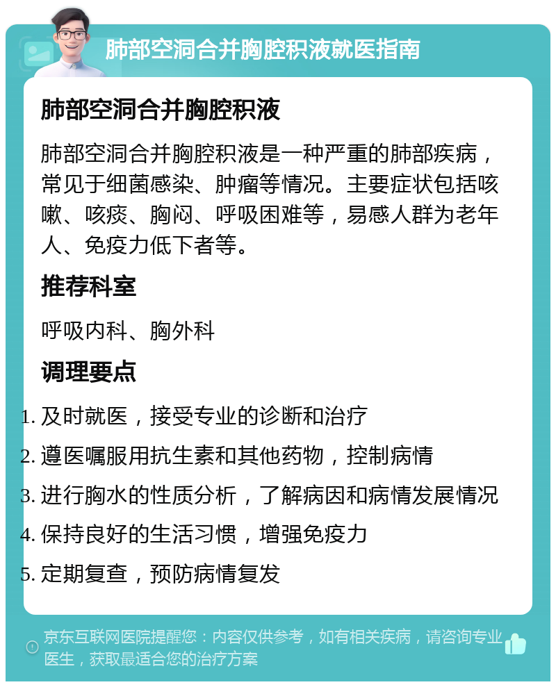 肺部空洞合并胸腔积液就医指南 肺部空洞合并胸腔积液 肺部空洞合并胸腔积液是一种严重的肺部疾病，常见于细菌感染、肿瘤等情况。主要症状包括咳嗽、咳痰、胸闷、呼吸困难等，易感人群为老年人、免疫力低下者等。 推荐科室 呼吸内科、胸外科 调理要点 及时就医，接受专业的诊断和治疗 遵医嘱服用抗生素和其他药物，控制病情 进行胸水的性质分析，了解病因和病情发展情况 保持良好的生活习惯，增强免疫力 定期复查，预防病情复发