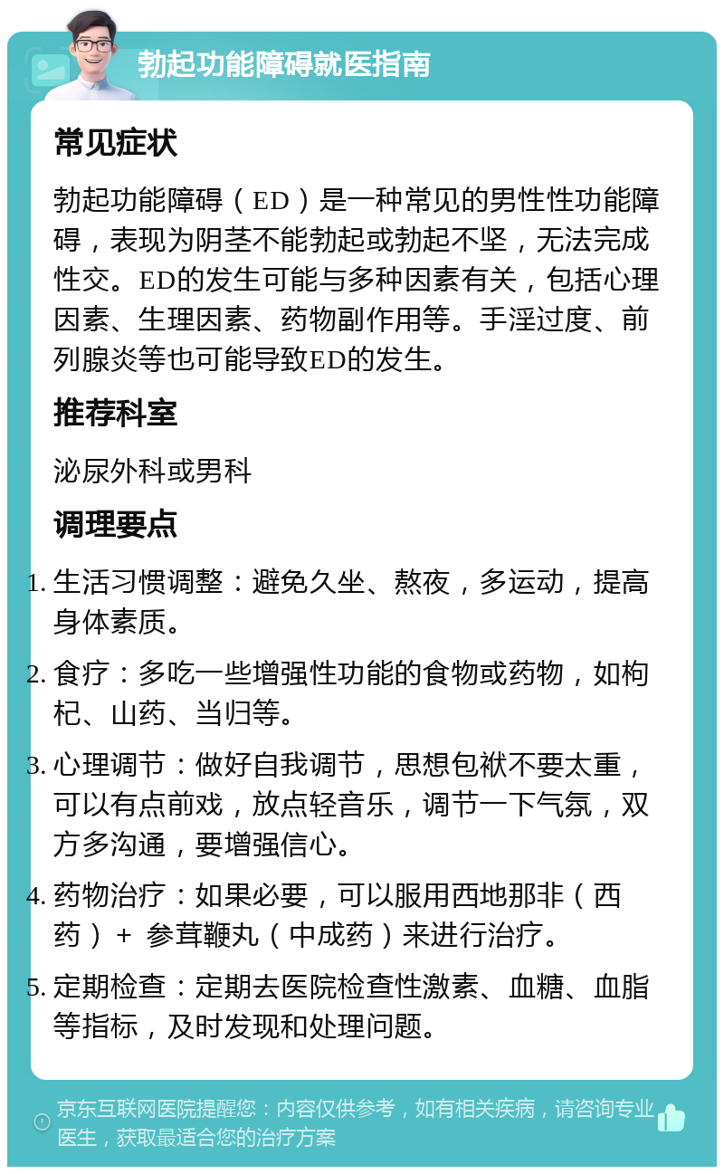 勃起功能障碍就医指南 常见症状 勃起功能障碍（ED）是一种常见的男性性功能障碍，表现为阴茎不能勃起或勃起不坚，无法完成性交。ED的发生可能与多种因素有关，包括心理因素、生理因素、药物副作用等。手淫过度、前列腺炎等也可能导致ED的发生。 推荐科室 泌尿外科或男科 调理要点 生活习惯调整：避免久坐、熬夜，多运动，提高身体素质。 食疗：多吃一些增强性功能的食物或药物，如枸杞、山药、当归等。 心理调节：做好自我调节，思想包袱不要太重，可以有点前戏，放点轻音乐，调节一下气氛，双方多沟通，要增强信心。 药物治疗：如果必要，可以服用西地那非（西药）＋ 参茸鞭丸（中成药）来进行治疗。 定期检查：定期去医院检查性激素、血糖、血脂等指标，及时发现和处理问题。