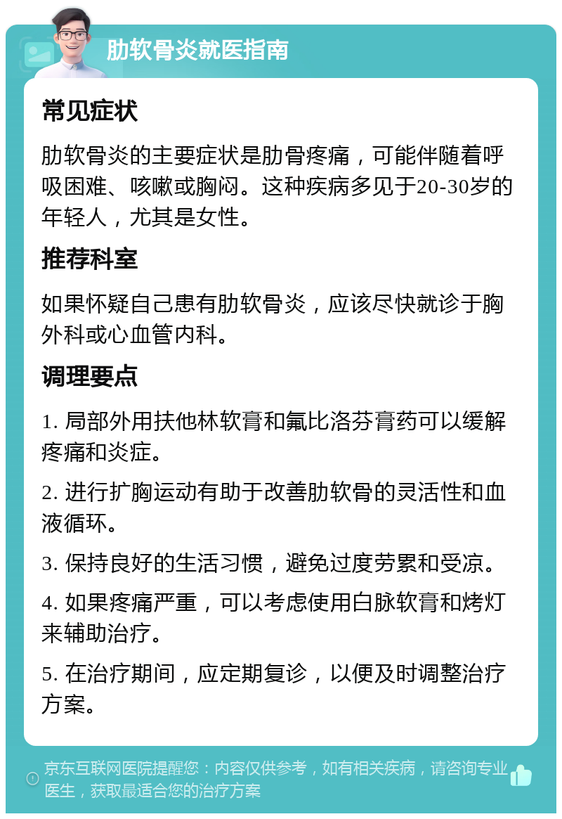 肋软骨炎就医指南 常见症状 肋软骨炎的主要症状是肋骨疼痛，可能伴随着呼吸困难、咳嗽或胸闷。这种疾病多见于20-30岁的年轻人，尤其是女性。 推荐科室 如果怀疑自己患有肋软骨炎，应该尽快就诊于胸外科或心血管内科。 调理要点 1. 局部外用扶他林软膏和氟比洛芬膏药可以缓解疼痛和炎症。 2. 进行扩胸运动有助于改善肋软骨的灵活性和血液循环。 3. 保持良好的生活习惯，避免过度劳累和受凉。 4. 如果疼痛严重，可以考虑使用白脉软膏和烤灯来辅助治疗。 5. 在治疗期间，应定期复诊，以便及时调整治疗方案。