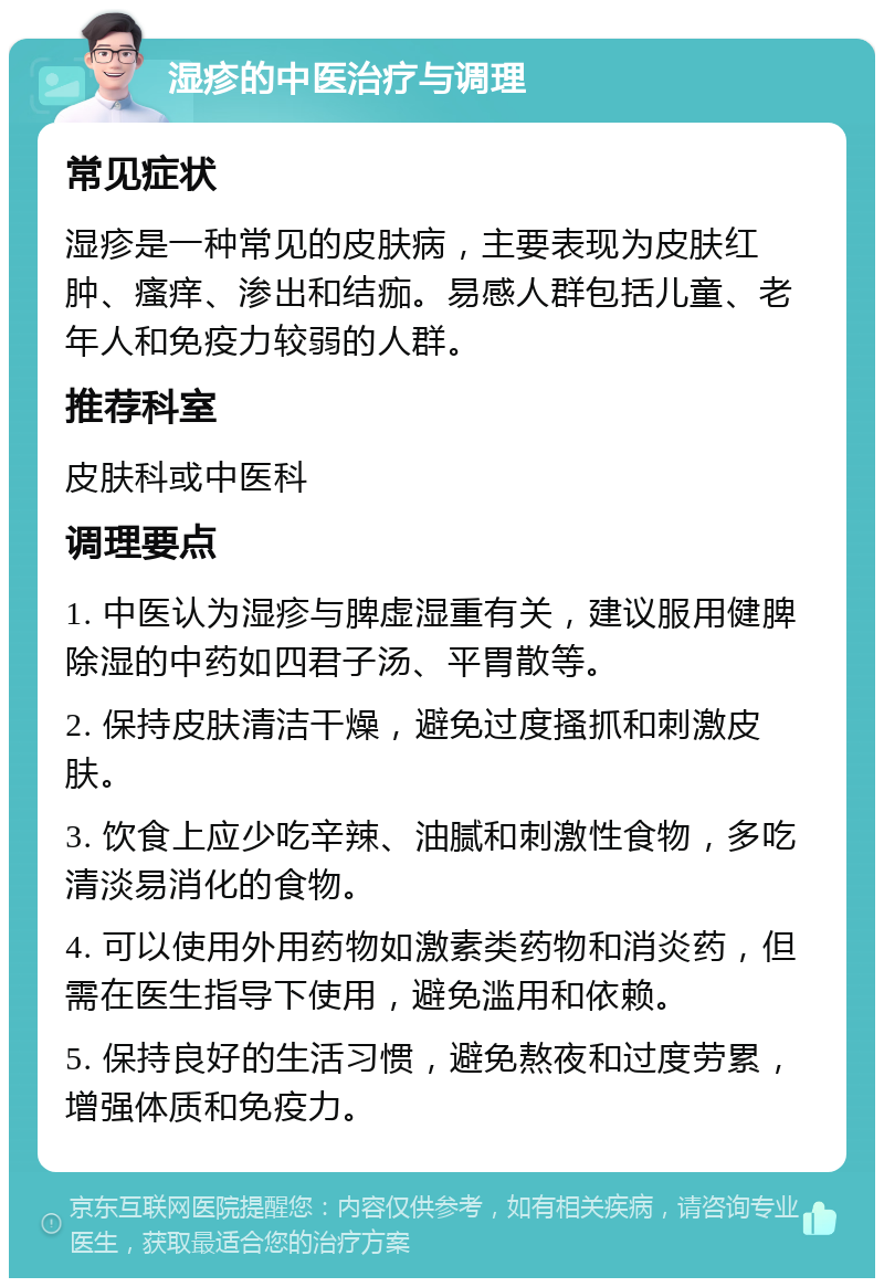 湿疹的中医治疗与调理 常见症状 湿疹是一种常见的皮肤病，主要表现为皮肤红肿、瘙痒、渗出和结痂。易感人群包括儿童、老年人和免疫力较弱的人群。 推荐科室 皮肤科或中医科 调理要点 1. 中医认为湿疹与脾虚湿重有关，建议服用健脾除湿的中药如四君子汤、平胃散等。 2. 保持皮肤清洁干燥，避免过度搔抓和刺激皮肤。 3. 饮食上应少吃辛辣、油腻和刺激性食物，多吃清淡易消化的食物。 4. 可以使用外用药物如激素类药物和消炎药，但需在医生指导下使用，避免滥用和依赖。 5. 保持良好的生活习惯，避免熬夜和过度劳累，增强体质和免疫力。