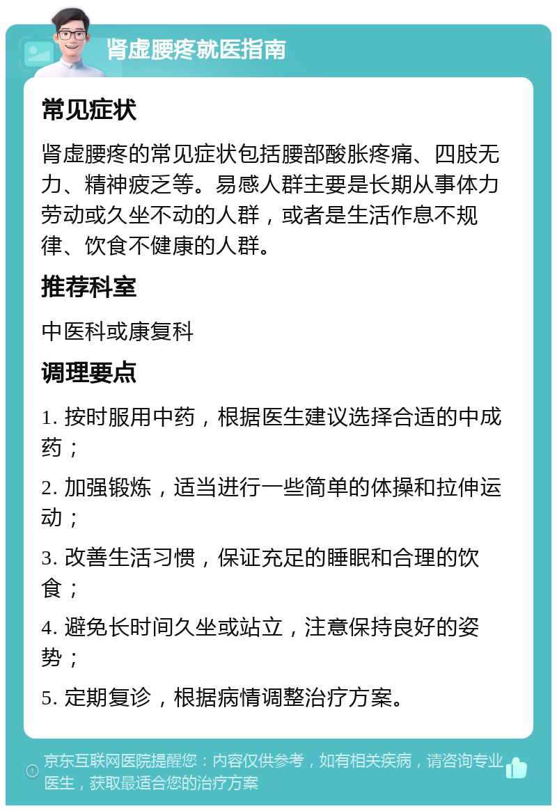 肾虚腰疼就医指南 常见症状 肾虚腰疼的常见症状包括腰部酸胀疼痛、四肢无力、精神疲乏等。易感人群主要是长期从事体力劳动或久坐不动的人群，或者是生活作息不规律、饮食不健康的人群。 推荐科室 中医科或康复科 调理要点 1. 按时服用中药，根据医生建议选择合适的中成药； 2. 加强锻炼，适当进行一些简单的体操和拉伸运动； 3. 改善生活习惯，保证充足的睡眠和合理的饮食； 4. 避免长时间久坐或站立，注意保持良好的姿势； 5. 定期复诊，根据病情调整治疗方案。