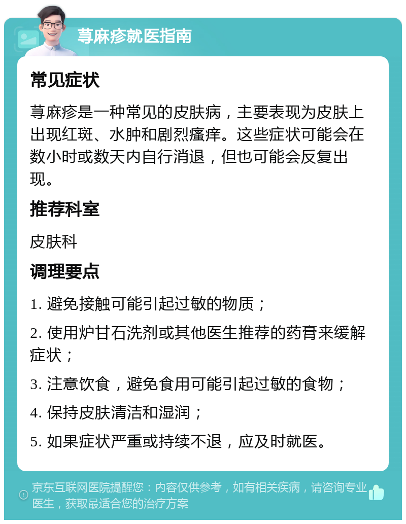 荨麻疹就医指南 常见症状 荨麻疹是一种常见的皮肤病，主要表现为皮肤上出现红斑、水肿和剧烈瘙痒。这些症状可能会在数小时或数天内自行消退，但也可能会反复出现。 推荐科室 皮肤科 调理要点 1. 避免接触可能引起过敏的物质； 2. 使用炉甘石洗剂或其他医生推荐的药膏来缓解症状； 3. 注意饮食，避免食用可能引起过敏的食物； 4. 保持皮肤清洁和湿润； 5. 如果症状严重或持续不退，应及时就医。