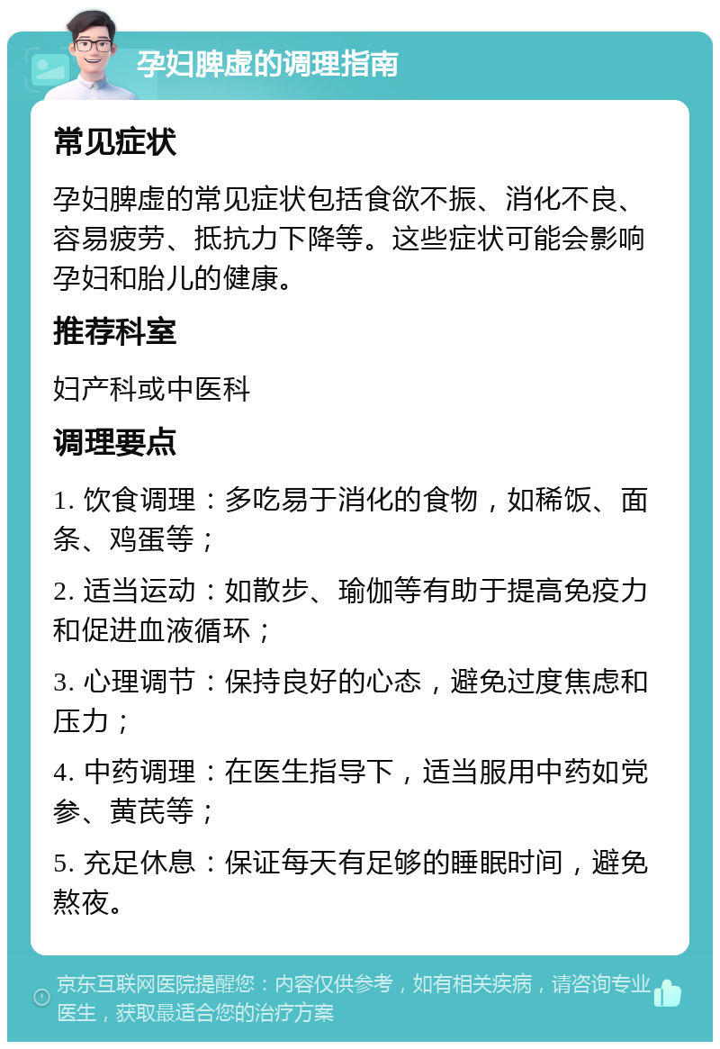 孕妇脾虚的调理指南 常见症状 孕妇脾虚的常见症状包括食欲不振、消化不良、容易疲劳、抵抗力下降等。这些症状可能会影响孕妇和胎儿的健康。 推荐科室 妇产科或中医科 调理要点 1. 饮食调理：多吃易于消化的食物，如稀饭、面条、鸡蛋等； 2. 适当运动：如散步、瑜伽等有助于提高免疫力和促进血液循环； 3. 心理调节：保持良好的心态，避免过度焦虑和压力； 4. 中药调理：在医生指导下，适当服用中药如党参、黄芪等； 5. 充足休息：保证每天有足够的睡眠时间，避免熬夜。