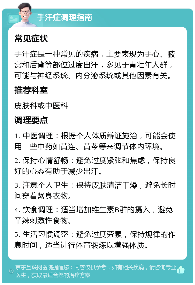 手汗症调理指南 常见症状 手汗症是一种常见的疾病，主要表现为手心、腋窝和后背等部位过度出汗，多见于青壮年人群，可能与神经系统、内分泌系统或其他因素有关。 推荐科室 皮肤科或中医科 调理要点 1. 中医调理：根据个人体质辩证施治，可能会使用一些中药如黄连、黄芩等来调节体内环境。 2. 保持心情舒畅：避免过度紧张和焦虑，保持良好的心态有助于减少出汗。 3. 注意个人卫生：保持皮肤清洁干燥，避免长时间穿着紧身衣物。 4. 饮食调理：适当增加维生素B群的摄入，避免辛辣刺激性食物。 5. 生活习惯调整：避免过度劳累，保持规律的作息时间，适当进行体育锻炼以增强体质。