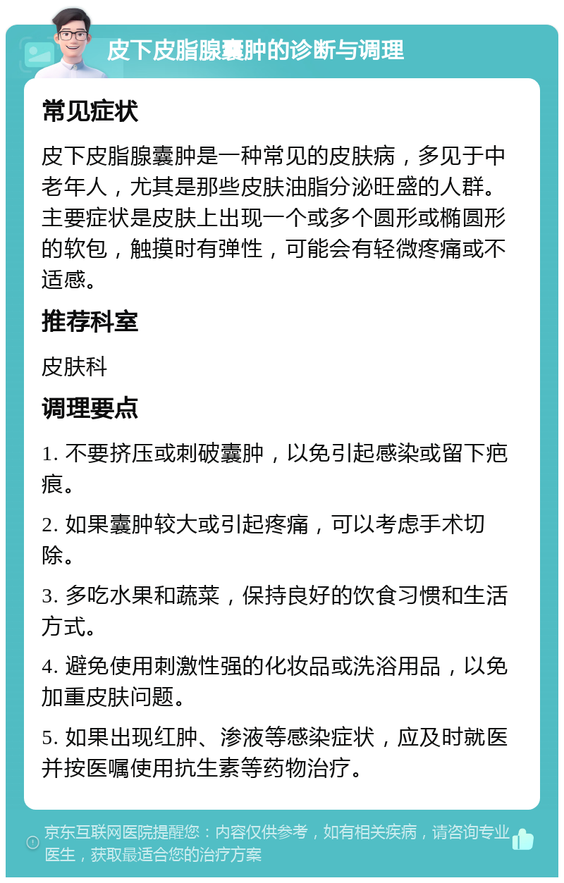 皮下皮脂腺囊肿的诊断与调理 常见症状 皮下皮脂腺囊肿是一种常见的皮肤病，多见于中老年人，尤其是那些皮肤油脂分泌旺盛的人群。主要症状是皮肤上出现一个或多个圆形或椭圆形的软包，触摸时有弹性，可能会有轻微疼痛或不适感。 推荐科室 皮肤科 调理要点 1. 不要挤压或刺破囊肿，以免引起感染或留下疤痕。 2. 如果囊肿较大或引起疼痛，可以考虑手术切除。 3. 多吃水果和蔬菜，保持良好的饮食习惯和生活方式。 4. 避免使用刺激性强的化妆品或洗浴用品，以免加重皮肤问题。 5. 如果出现红肿、渗液等感染症状，应及时就医并按医嘱使用抗生素等药物治疗。