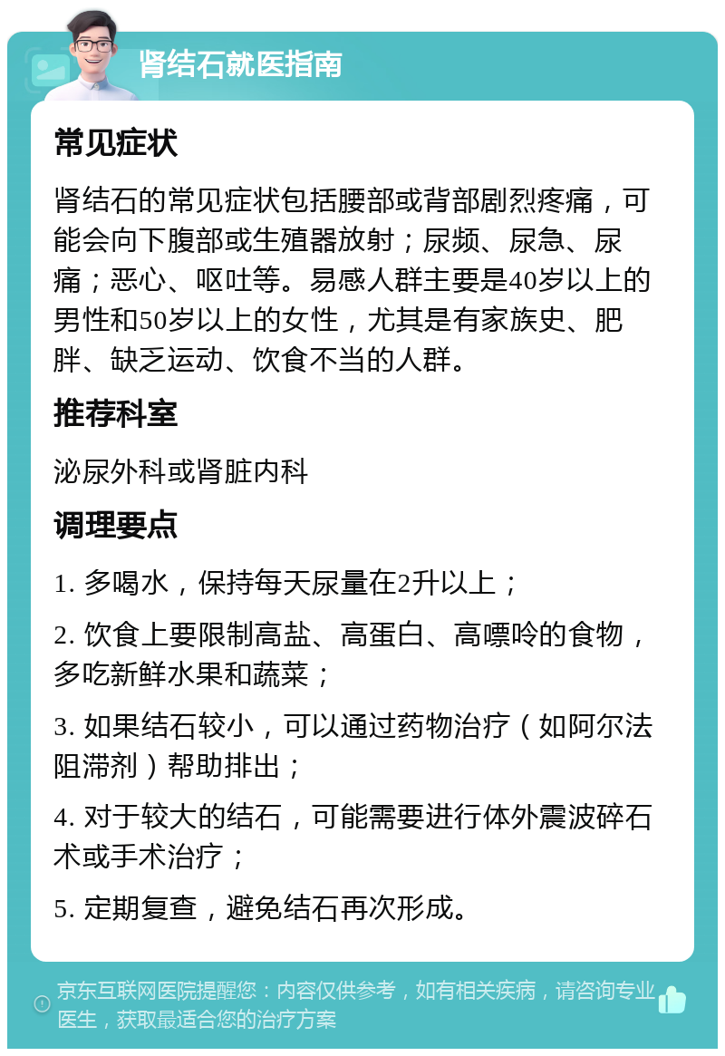 肾结石就医指南 常见症状 肾结石的常见症状包括腰部或背部剧烈疼痛，可能会向下腹部或生殖器放射；尿频、尿急、尿痛；恶心、呕吐等。易感人群主要是40岁以上的男性和50岁以上的女性，尤其是有家族史、肥胖、缺乏运动、饮食不当的人群。 推荐科室 泌尿外科或肾脏内科 调理要点 1. 多喝水，保持每天尿量在2升以上； 2. 饮食上要限制高盐、高蛋白、高嘌呤的食物，多吃新鲜水果和蔬菜； 3. 如果结石较小，可以通过药物治疗（如阿尔法阻滞剂）帮助排出； 4. 对于较大的结石，可能需要进行体外震波碎石术或手术治疗； 5. 定期复查，避免结石再次形成。