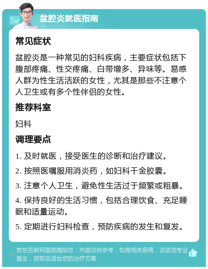 盆腔炎就医指南 常见症状 盆腔炎是一种常见的妇科疾病，主要症状包括下腹部疼痛、性交疼痛、白带增多、异味等。易感人群为性生活活跃的女性，尤其是那些不注意个人卫生或有多个性伴侣的女性。 推荐科室 妇科 调理要点 1. 及时就医，接受医生的诊断和治疗建议。 2. 按照医嘱服用消炎药，如妇科千金胶囊。 3. 注意个人卫生，避免性生活过于频繁或粗暴。 4. 保持良好的生活习惯，包括合理饮食、充足睡眠和适量运动。 5. 定期进行妇科检查，预防疾病的发生和复发。