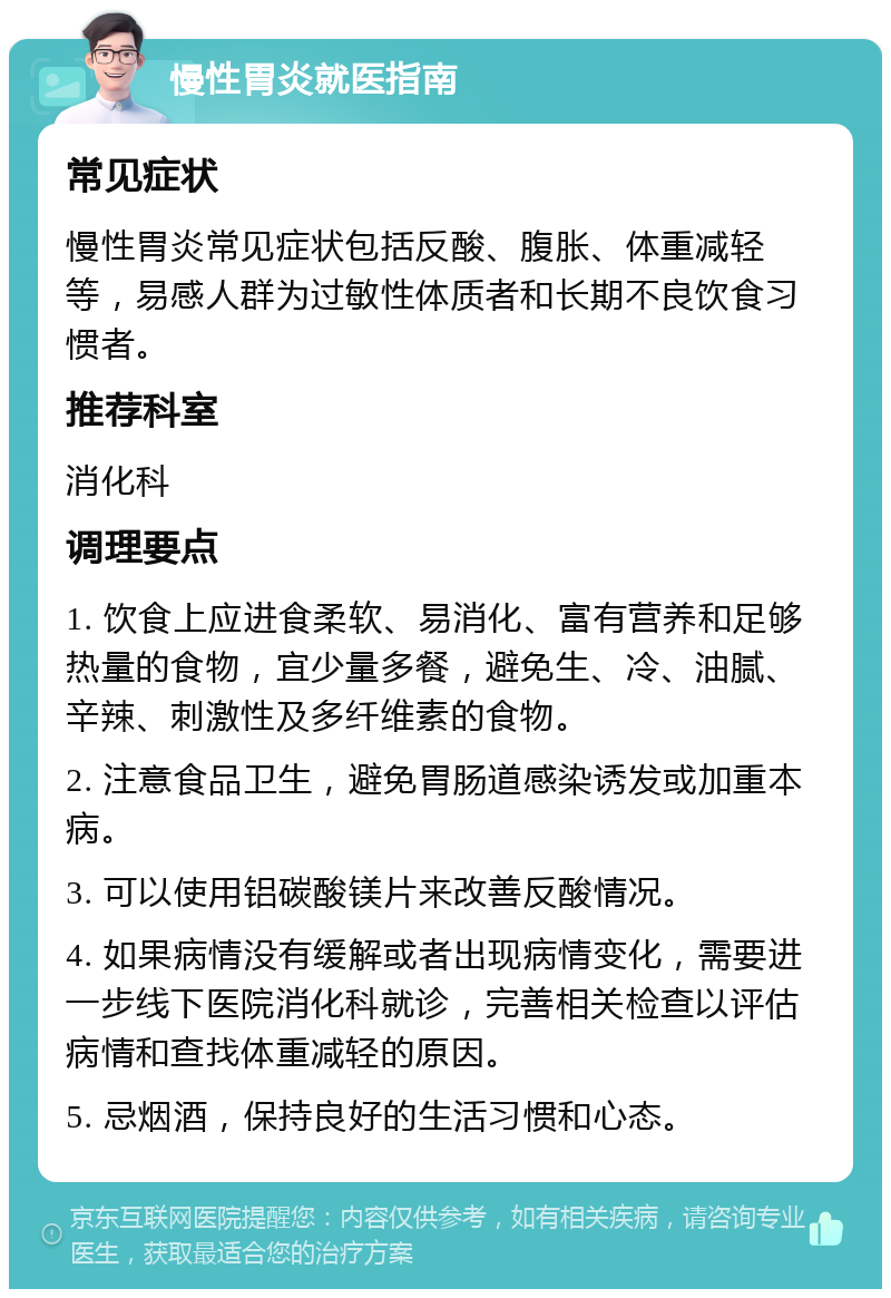 慢性胃炎就医指南 常见症状 慢性胃炎常见症状包括反酸、腹胀、体重减轻等，易感人群为过敏性体质者和长期不良饮食习惯者。 推荐科室 消化科 调理要点 1. 饮食上应进食柔软、易消化、富有营养和足够热量的食物，宜少量多餐，避免生、冷、油腻、辛辣、刺激性及多纤维素的食物。 2. 注意食品卫生，避免胃肠道感染诱发或加重本病。 3. 可以使用铝碳酸镁片来改善反酸情况。 4. 如果病情没有缓解或者出现病情变化，需要进一步线下医院消化科就诊，完善相关检查以评估病情和查找体重减轻的原因。 5. 忌烟酒，保持良好的生活习惯和心态。