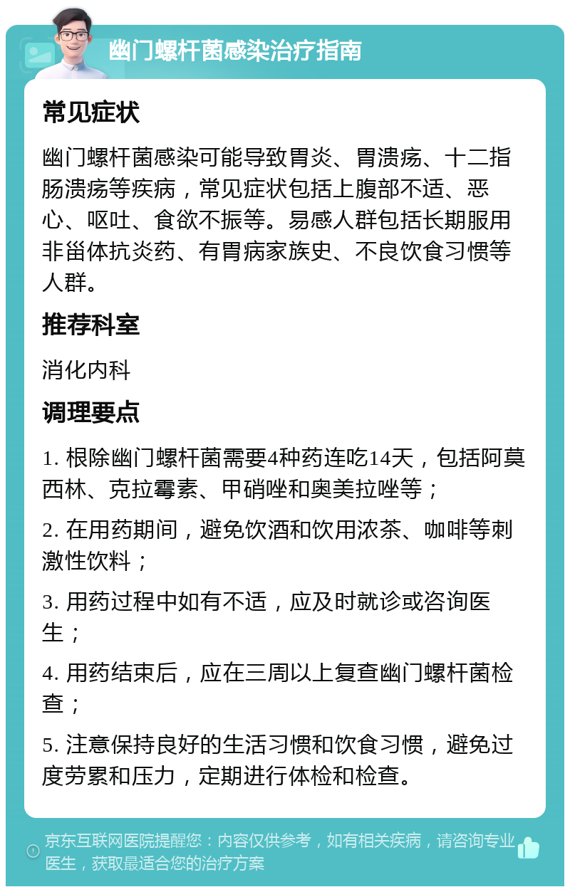 幽门螺杆菌感染治疗指南 常见症状 幽门螺杆菌感染可能导致胃炎、胃溃疡、十二指肠溃疡等疾病，常见症状包括上腹部不适、恶心、呕吐、食欲不振等。易感人群包括长期服用非甾体抗炎药、有胃病家族史、不良饮食习惯等人群。 推荐科室 消化内科 调理要点 1. 根除幽门螺杆菌需要4种药连吃14天，包括阿莫西林、克拉霉素、甲硝唑和奥美拉唑等； 2. 在用药期间，避免饮酒和饮用浓茶、咖啡等刺激性饮料； 3. 用药过程中如有不适，应及时就诊或咨询医生； 4. 用药结束后，应在三周以上复查幽门螺杆菌检查； 5. 注意保持良好的生活习惯和饮食习惯，避免过度劳累和压力，定期进行体检和检查。