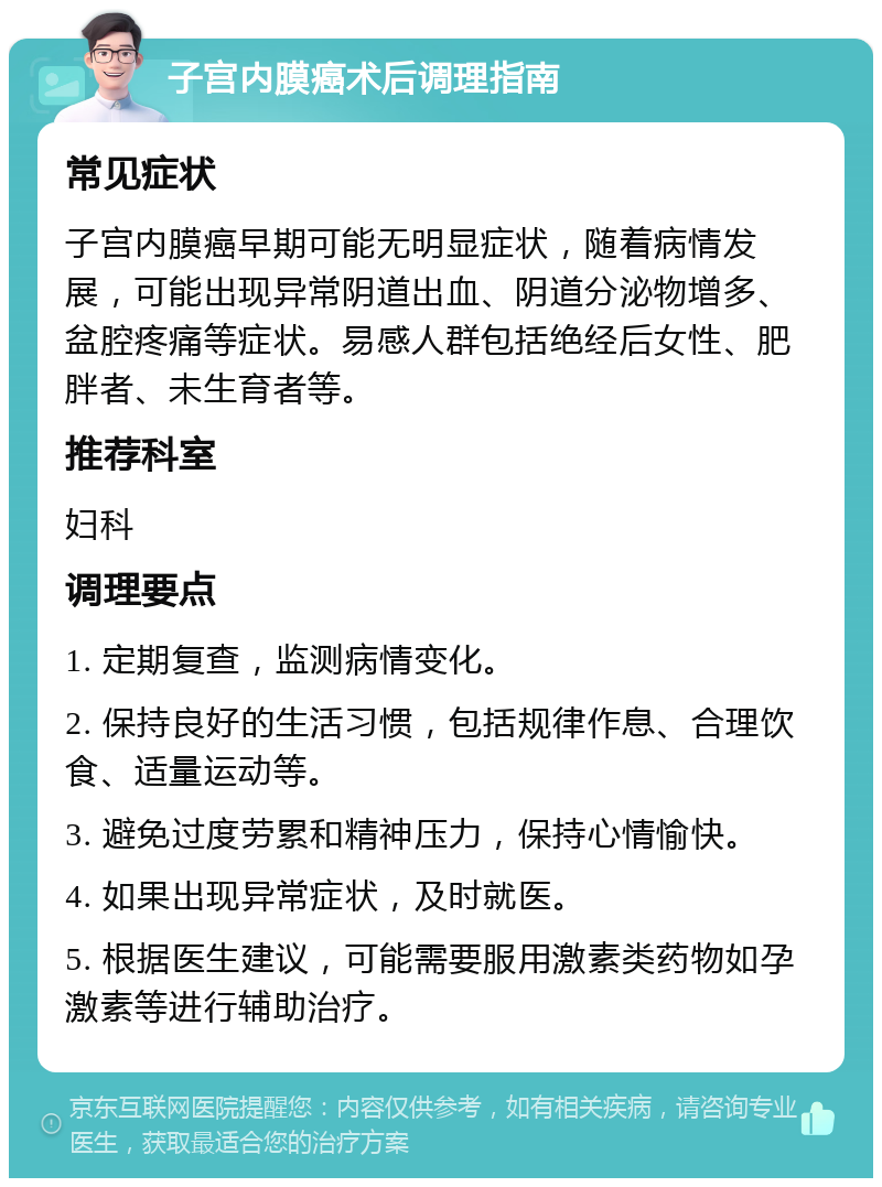 子宫内膜癌术后调理指南 常见症状 子宫内膜癌早期可能无明显症状，随着病情发展，可能出现异常阴道出血、阴道分泌物增多、盆腔疼痛等症状。易感人群包括绝经后女性、肥胖者、未生育者等。 推荐科室 妇科 调理要点 1. 定期复查，监测病情变化。 2. 保持良好的生活习惯，包括规律作息、合理饮食、适量运动等。 3. 避免过度劳累和精神压力，保持心情愉快。 4. 如果出现异常症状，及时就医。 5. 根据医生建议，可能需要服用激素类药物如孕激素等进行辅助治疗。