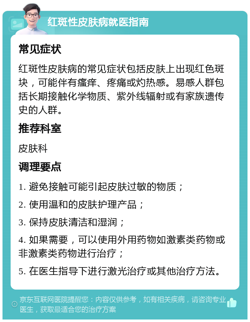 红斑性皮肤病就医指南 常见症状 红斑性皮肤病的常见症状包括皮肤上出现红色斑块，可能伴有瘙痒、疼痛或灼热感。易感人群包括长期接触化学物质、紫外线辐射或有家族遗传史的人群。 推荐科室 皮肤科 调理要点 1. 避免接触可能引起皮肤过敏的物质； 2. 使用温和的皮肤护理产品； 3. 保持皮肤清洁和湿润； 4. 如果需要，可以使用外用药物如激素类药物或非激素类药物进行治疗； 5. 在医生指导下进行激光治疗或其他治疗方法。