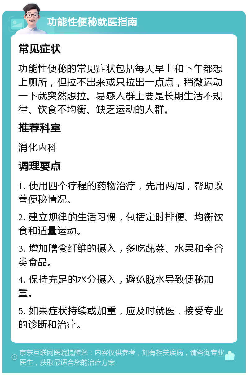 功能性便秘就医指南 常见症状 功能性便秘的常见症状包括每天早上和下午都想上厕所，但拉不出来或只拉出一点点，稍微运动一下就突然想拉。易感人群主要是长期生活不规律、饮食不均衡、缺乏运动的人群。 推荐科室 消化内科 调理要点 1. 使用四个疗程的药物治疗，先用两周，帮助改善便秘情况。 2. 建立规律的生活习惯，包括定时排便、均衡饮食和适量运动。 3. 增加膳食纤维的摄入，多吃蔬菜、水果和全谷类食品。 4. 保持充足的水分摄入，避免脱水导致便秘加重。 5. 如果症状持续或加重，应及时就医，接受专业的诊断和治疗。