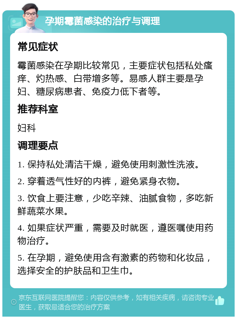 孕期霉菌感染的治疗与调理 常见症状 霉菌感染在孕期比较常见，主要症状包括私处瘙痒、灼热感、白带增多等。易感人群主要是孕妇、糖尿病患者、免疫力低下者等。 推荐科室 妇科 调理要点 1. 保持私处清洁干燥，避免使用刺激性洗液。 2. 穿着透气性好的内裤，避免紧身衣物。 3. 饮食上要注意，少吃辛辣、油腻食物，多吃新鲜蔬菜水果。 4. 如果症状严重，需要及时就医，遵医嘱使用药物治疗。 5. 在孕期，避免使用含有激素的药物和化妆品，选择安全的护肤品和卫生巾。