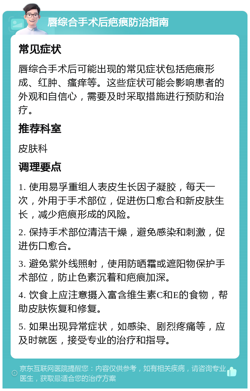 唇综合手术后疤痕防治指南 常见症状 唇综合手术后可能出现的常见症状包括疤痕形成、红肿、瘙痒等。这些症状可能会影响患者的外观和自信心，需要及时采取措施进行预防和治疗。 推荐科室 皮肤科 调理要点 1. 使用易孚重组人表皮生长因子凝胶，每天一次，外用于手术部位，促进伤口愈合和新皮肤生长，减少疤痕形成的风险。 2. 保持手术部位清洁干燥，避免感染和刺激，促进伤口愈合。 3. 避免紫外线照射，使用防晒霜或遮阳物保护手术部位，防止色素沉着和疤痕加深。 4. 饮食上应注意摄入富含维生素C和E的食物，帮助皮肤恢复和修复。 5. 如果出现异常症状，如感染、剧烈疼痛等，应及时就医，接受专业的治疗和指导。