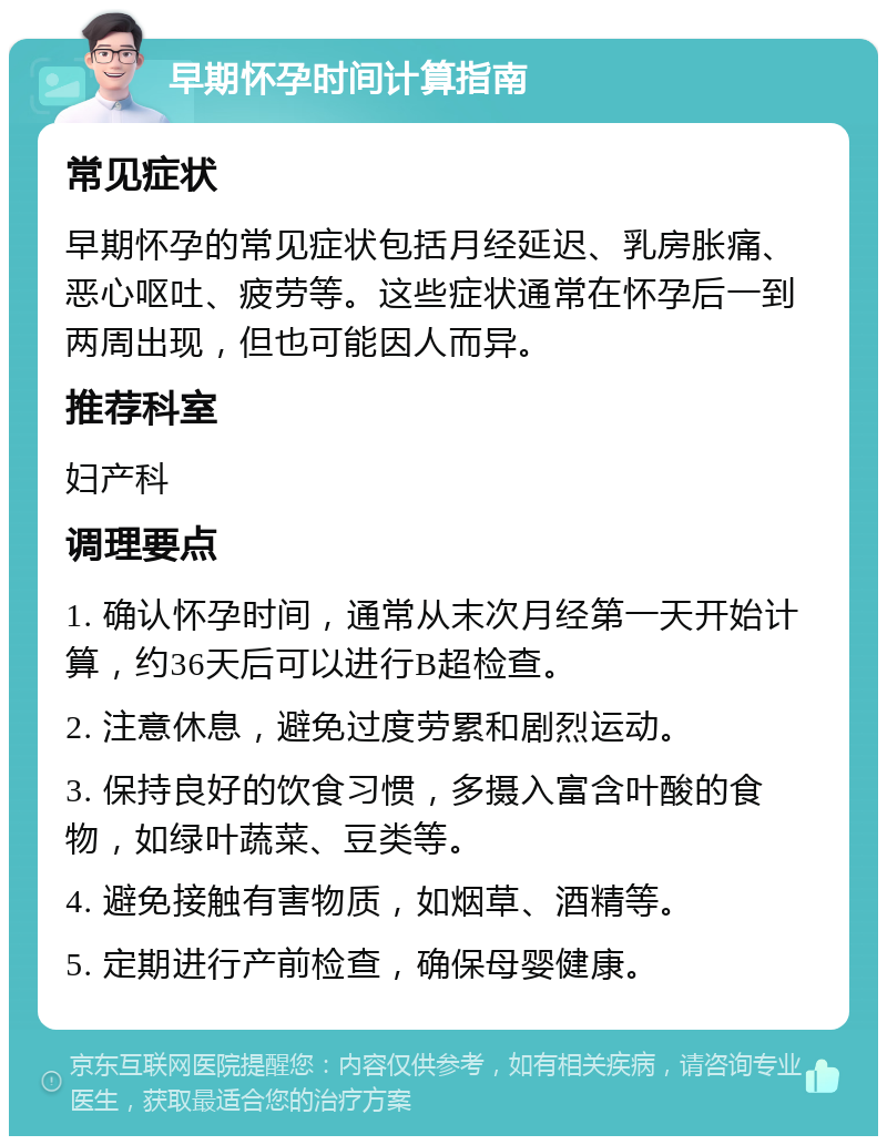 早期怀孕时间计算指南 常见症状 早期怀孕的常见症状包括月经延迟、乳房胀痛、恶心呕吐、疲劳等。这些症状通常在怀孕后一到两周出现，但也可能因人而异。 推荐科室 妇产科 调理要点 1. 确认怀孕时间，通常从末次月经第一天开始计算，约36天后可以进行B超检查。 2. 注意休息，避免过度劳累和剧烈运动。 3. 保持良好的饮食习惯，多摄入富含叶酸的食物，如绿叶蔬菜、豆类等。 4. 避免接触有害物质，如烟草、酒精等。 5. 定期进行产前检查，确保母婴健康。