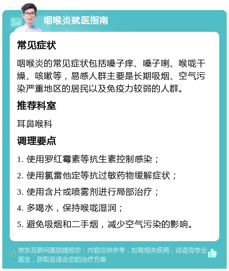 咽喉炎就医指南 常见症状 咽喉炎的常见症状包括嗓子痒、嗓子喇、喉咙干燥、咳嗽等，易感人群主要是长期吸烟、空气污染严重地区的居民以及免疫力较弱的人群。 推荐科室 耳鼻喉科 调理要点 1. 使用罗红霉素等抗生素控制感染； 2. 使用氯雷他定等抗过敏药物缓解症状； 3. 使用含片或喷雾剂进行局部治疗； 4. 多喝水，保持喉咙湿润； 5. 避免吸烟和二手烟，减少空气污染的影响。