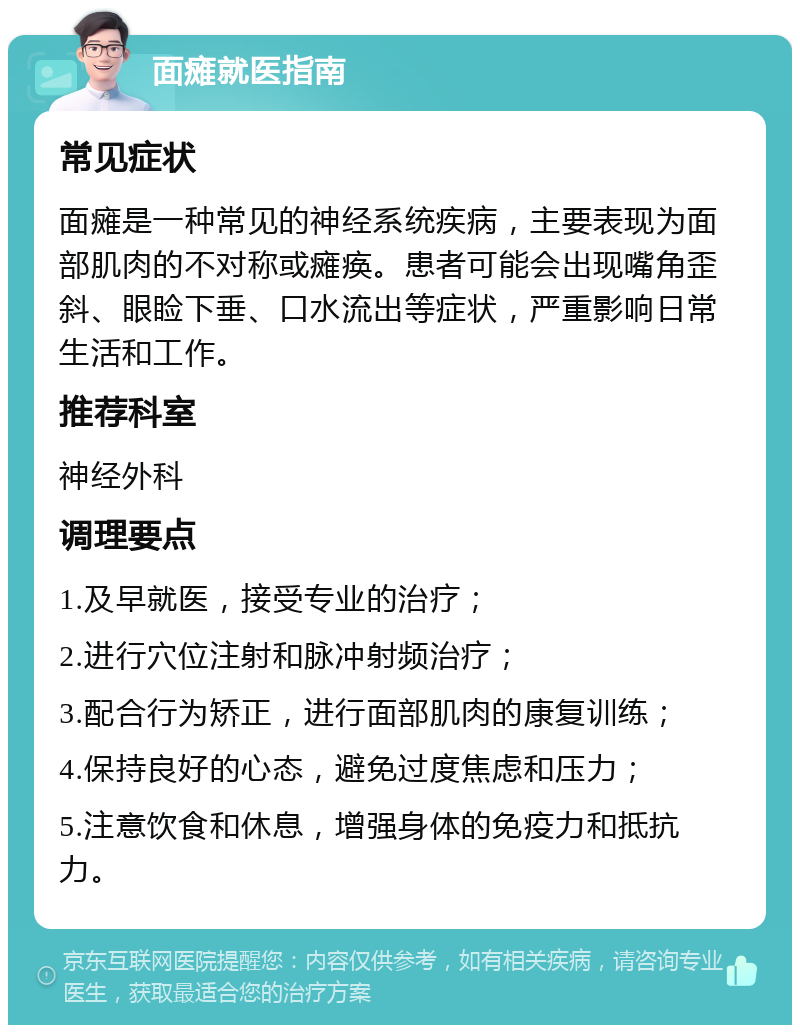 面瘫就医指南 常见症状 面瘫是一种常见的神经系统疾病，主要表现为面部肌肉的不对称或瘫痪。患者可能会出现嘴角歪斜、眼睑下垂、口水流出等症状，严重影响日常生活和工作。 推荐科室 神经外科 调理要点 1.及早就医，接受专业的治疗； 2.进行穴位注射和脉冲射频治疗； 3.配合行为矫正，进行面部肌肉的康复训练； 4.保持良好的心态，避免过度焦虑和压力； 5.注意饮食和休息，增强身体的免疫力和抵抗力。