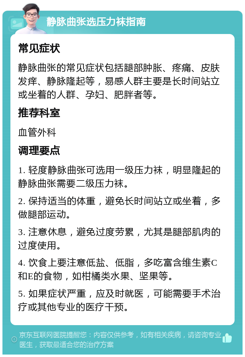 静脉曲张选压力袜指南 常见症状 静脉曲张的常见症状包括腿部肿胀、疼痛、皮肤发痒、静脉隆起等，易感人群主要是长时间站立或坐着的人群、孕妇、肥胖者等。 推荐科室 血管外科 调理要点 1. 轻度静脉曲张可选用一级压力袜，明显隆起的静脉曲张需要二级压力袜。 2. 保持适当的体重，避免长时间站立或坐着，多做腿部运动。 3. 注意休息，避免过度劳累，尤其是腿部肌肉的过度使用。 4. 饮食上要注意低盐、低脂，多吃富含维生素C和E的食物，如柑橘类水果、坚果等。 5. 如果症状严重，应及时就医，可能需要手术治疗或其他专业的医疗干预。