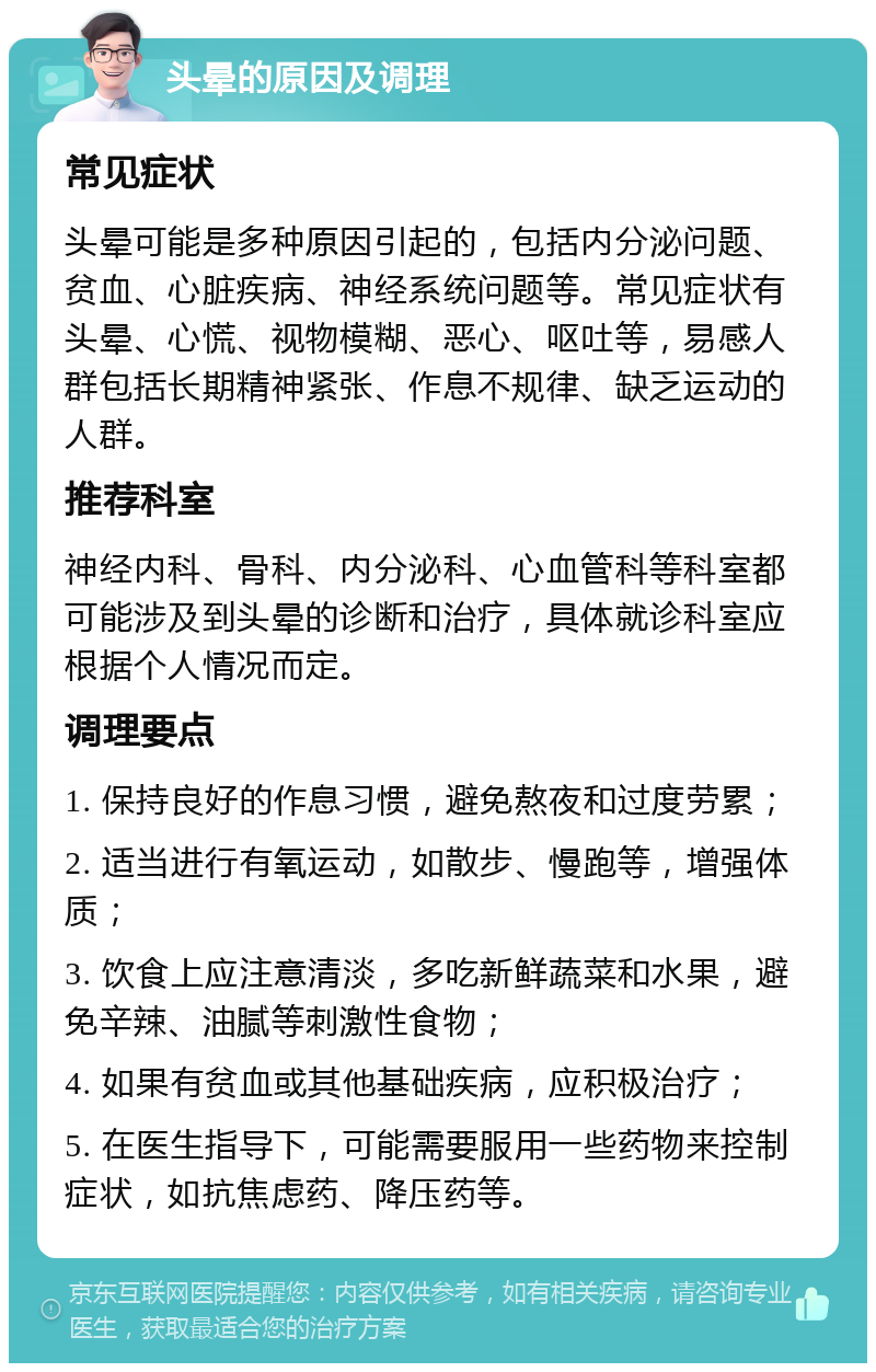 头晕的原因及调理 常见症状 头晕可能是多种原因引起的，包括内分泌问题、贫血、心脏疾病、神经系统问题等。常见症状有头晕、心慌、视物模糊、恶心、呕吐等，易感人群包括长期精神紧张、作息不规律、缺乏运动的人群。 推荐科室 神经内科、骨科、内分泌科、心血管科等科室都可能涉及到头晕的诊断和治疗，具体就诊科室应根据个人情况而定。 调理要点 1. 保持良好的作息习惯，避免熬夜和过度劳累； 2. 适当进行有氧运动，如散步、慢跑等，增强体质； 3. 饮食上应注意清淡，多吃新鲜蔬菜和水果，避免辛辣、油腻等刺激性食物； 4. 如果有贫血或其他基础疾病，应积极治疗； 5. 在医生指导下，可能需要服用一些药物来控制症状，如抗焦虑药、降压药等。