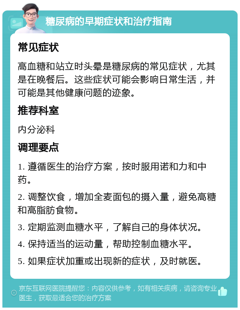 糖尿病的早期症状和治疗指南 常见症状 高血糖和站立时头晕是糖尿病的常见症状，尤其是在晚餐后。这些症状可能会影响日常生活，并可能是其他健康问题的迹象。 推荐科室 内分泌科 调理要点 1. 遵循医生的治疗方案，按时服用诺和力和中药。 2. 调整饮食，增加全麦面包的摄入量，避免高糖和高脂肪食物。 3. 定期监测血糖水平，了解自己的身体状况。 4. 保持适当的运动量，帮助控制血糖水平。 5. 如果症状加重或出现新的症状，及时就医。