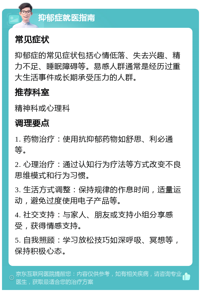 抑郁症就医指南 常见症状 抑郁症的常见症状包括心情低落、失去兴趣、精力不足、睡眠障碍等。易感人群通常是经历过重大生活事件或长期承受压力的人群。 推荐科室 精神科或心理科 调理要点 1. 药物治疗：使用抗抑郁药物如舒思、利必通等。 2. 心理治疗：通过认知行为疗法等方式改变不良思维模式和行为习惯。 3. 生活方式调整：保持规律的作息时间，适量运动，避免过度使用电子产品等。 4. 社交支持：与家人、朋友或支持小组分享感受，获得情感支持。 5. 自我照顾：学习放松技巧如深呼吸、冥想等，保持积极心态。