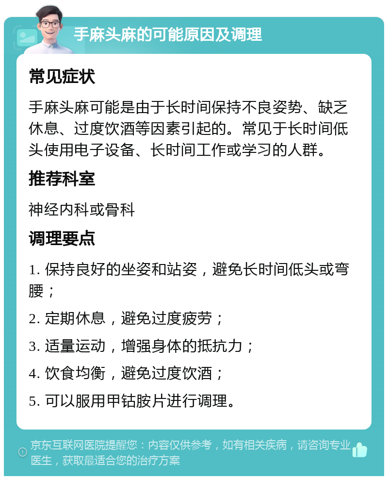 手麻头麻的可能原因及调理 常见症状 手麻头麻可能是由于长时间保持不良姿势、缺乏休息、过度饮酒等因素引起的。常见于长时间低头使用电子设备、长时间工作或学习的人群。 推荐科室 神经内科或骨科 调理要点 1. 保持良好的坐姿和站姿，避免长时间低头或弯腰； 2. 定期休息，避免过度疲劳； 3. 适量运动，增强身体的抵抗力； 4. 饮食均衡，避免过度饮酒； 5. 可以服用甲钴胺片进行调理。