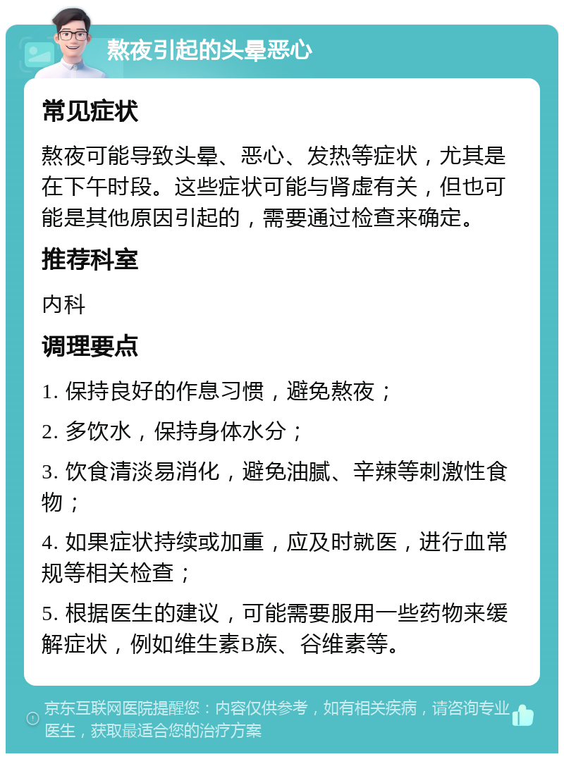 熬夜引起的头晕恶心 常见症状 熬夜可能导致头晕、恶心、发热等症状，尤其是在下午时段。这些症状可能与肾虚有关，但也可能是其他原因引起的，需要通过检查来确定。 推荐科室 内科 调理要点 1. 保持良好的作息习惯，避免熬夜； 2. 多饮水，保持身体水分； 3. 饮食清淡易消化，避免油腻、辛辣等刺激性食物； 4. 如果症状持续或加重，应及时就医，进行血常规等相关检查； 5. 根据医生的建议，可能需要服用一些药物来缓解症状，例如维生素B族、谷维素等。