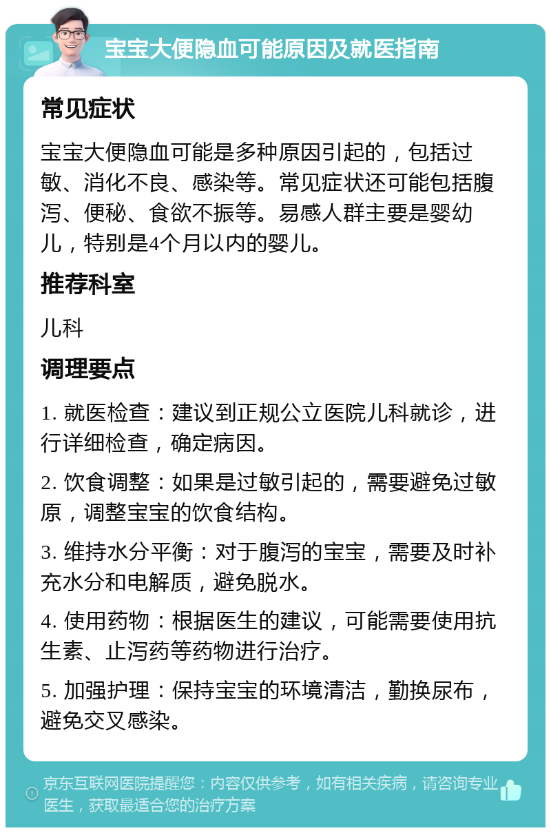 宝宝大便隐血可能原因及就医指南 常见症状 宝宝大便隐血可能是多种原因引起的，包括过敏、消化不良、感染等。常见症状还可能包括腹泻、便秘、食欲不振等。易感人群主要是婴幼儿，特别是4个月以内的婴儿。 推荐科室 儿科 调理要点 1. 就医检查：建议到正规公立医院儿科就诊，进行详细检查，确定病因。 2. 饮食调整：如果是过敏引起的，需要避免过敏原，调整宝宝的饮食结构。 3. 维持水分平衡：对于腹泻的宝宝，需要及时补充水分和电解质，避免脱水。 4. 使用药物：根据医生的建议，可能需要使用抗生素、止泻药等药物进行治疗。 5. 加强护理：保持宝宝的环境清洁，勤换尿布，避免交叉感染。