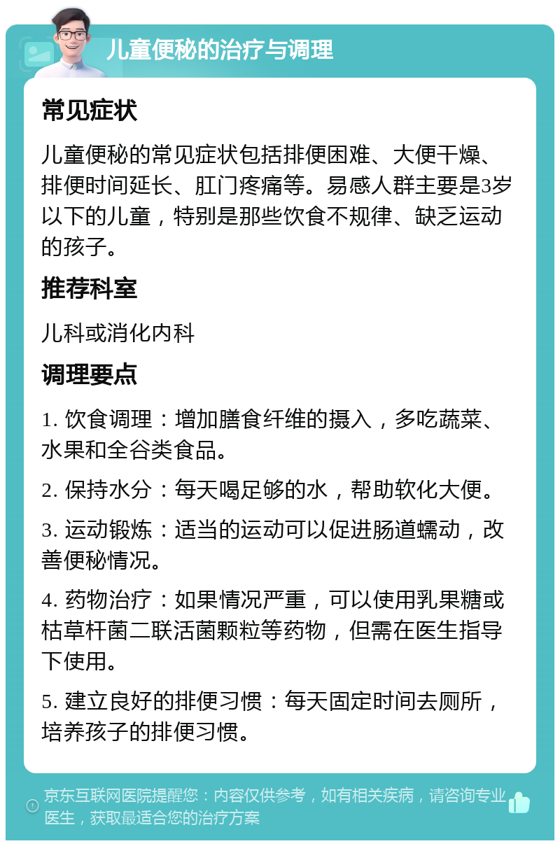 儿童便秘的治疗与调理 常见症状 儿童便秘的常见症状包括排便困难、大便干燥、排便时间延长、肛门疼痛等。易感人群主要是3岁以下的儿童，特别是那些饮食不规律、缺乏运动的孩子。 推荐科室 儿科或消化内科 调理要点 1. 饮食调理：增加膳食纤维的摄入，多吃蔬菜、水果和全谷类食品。 2. 保持水分：每天喝足够的水，帮助软化大便。 3. 运动锻炼：适当的运动可以促进肠道蠕动，改善便秘情况。 4. 药物治疗：如果情况严重，可以使用乳果糖或枯草杆菌二联活菌颗粒等药物，但需在医生指导下使用。 5. 建立良好的排便习惯：每天固定时间去厕所，培养孩子的排便习惯。