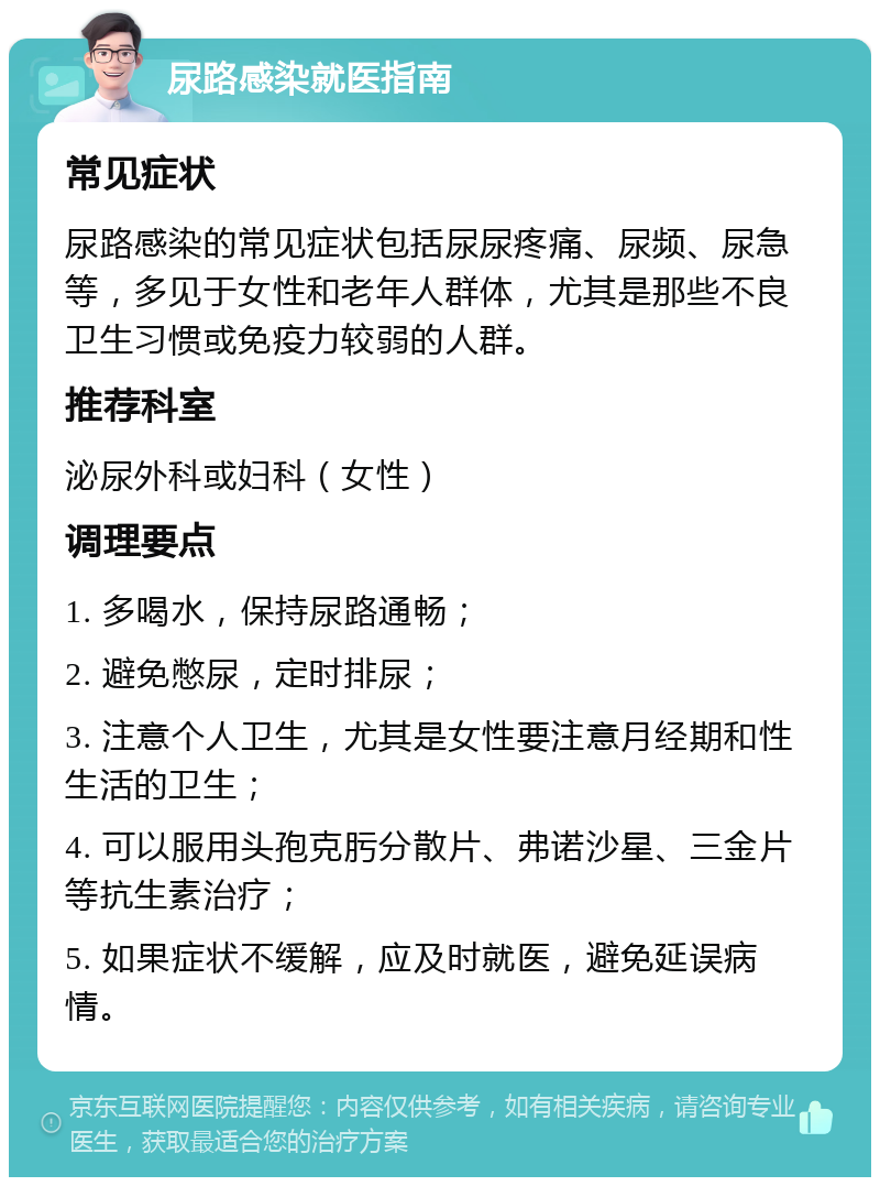 尿路感染就医指南 常见症状 尿路感染的常见症状包括尿尿疼痛、尿频、尿急等，多见于女性和老年人群体，尤其是那些不良卫生习惯或免疫力较弱的人群。 推荐科室 泌尿外科或妇科（女性） 调理要点 1. 多喝水，保持尿路通畅； 2. 避免憋尿，定时排尿； 3. 注意个人卫生，尤其是女性要注意月经期和性生活的卫生； 4. 可以服用头孢克肟分散片、弗诺沙星、三金片等抗生素治疗； 5. 如果症状不缓解，应及时就医，避免延误病情。