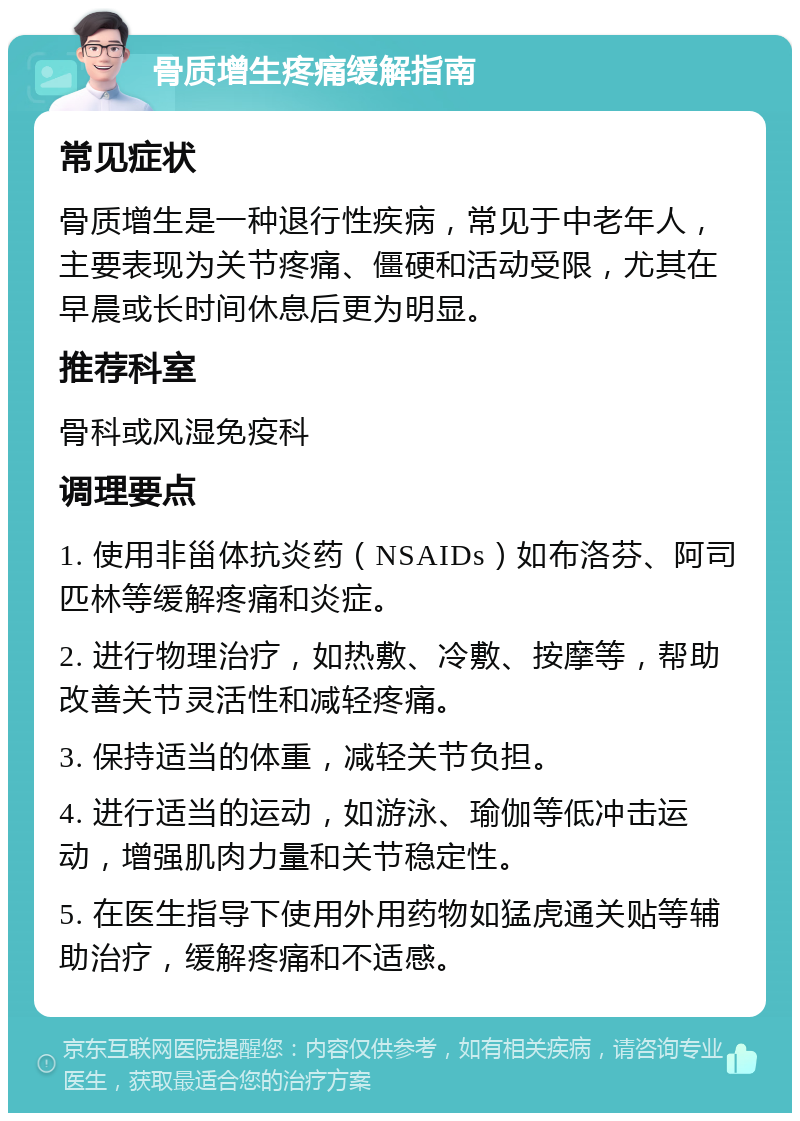 骨质增生疼痛缓解指南 常见症状 骨质增生是一种退行性疾病，常见于中老年人，主要表现为关节疼痛、僵硬和活动受限，尤其在早晨或长时间休息后更为明显。 推荐科室 骨科或风湿免疫科 调理要点 1. 使用非甾体抗炎药（NSAIDs）如布洛芬、阿司匹林等缓解疼痛和炎症。 2. 进行物理治疗，如热敷、冷敷、按摩等，帮助改善关节灵活性和减轻疼痛。 3. 保持适当的体重，减轻关节负担。 4. 进行适当的运动，如游泳、瑜伽等低冲击运动，增强肌肉力量和关节稳定性。 5. 在医生指导下使用外用药物如猛虎通关贴等辅助治疗，缓解疼痛和不适感。